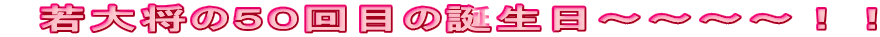 若大将の50回目の誕生日〜〜〜〜!!