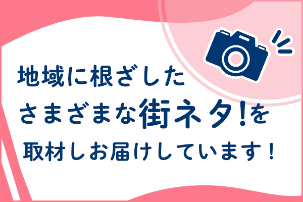 ”地域に根ざした様々な街ネタを取材しお届けしています！”